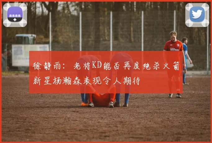 徐静雨：老将KD能否再度绝杀火箭新星杨瀚森表现令人期待