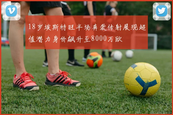 18岁埃斯特旺半场奔袭传射展现超值潜力身价飙升至8000万欧