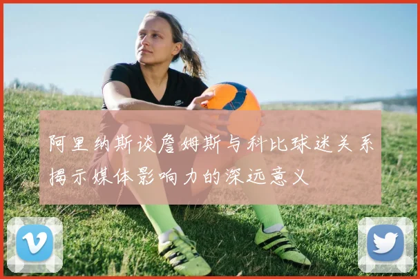 阿里纳斯谈詹姆斯与科比球迷关系揭示媒体影响力的深远意义