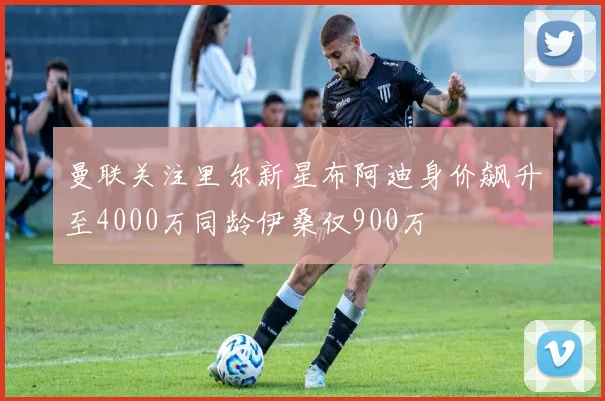 曼联关注里尔新星布阿迪身价飙升至4000万同龄伊桑仅900万