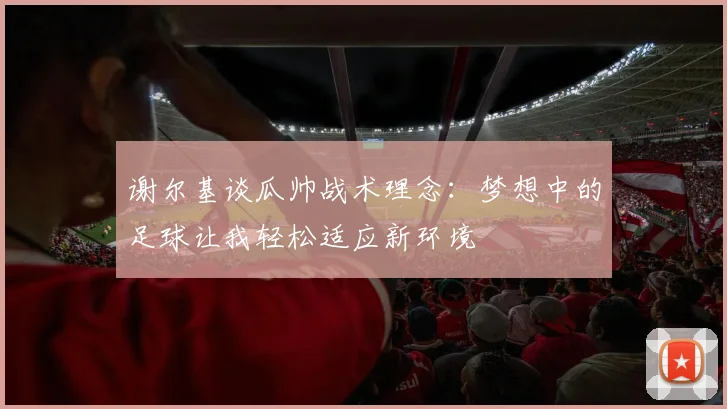 谢尔基谈瓜帅战术理念：梦想中的足球让我轻松适应新环境