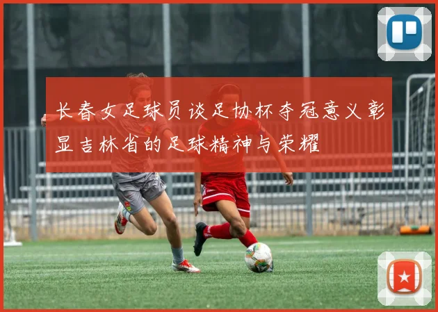 长春女足球员谈足协杯夺冠意义彰显吉林省的足球精神与荣耀
