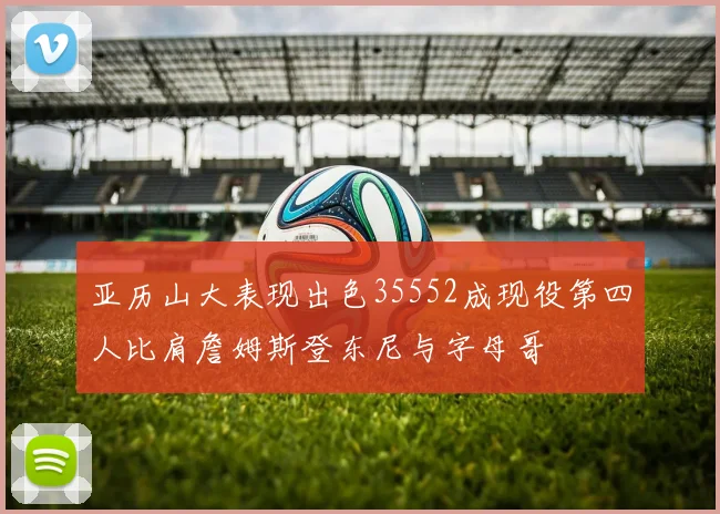 亚历山大表现出色35552成现役第四人比肩詹姆斯登东尼与字母哥