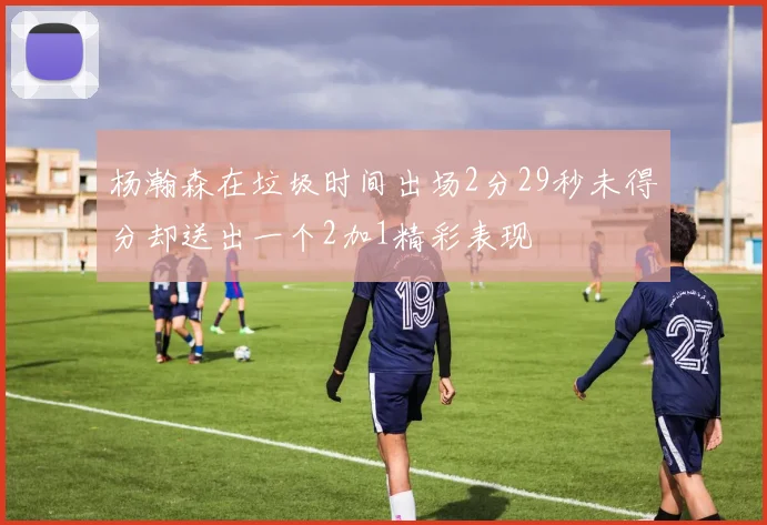 杨瀚森在垃圾时间出场2分29秒未得分却送出一个2加1精彩表现