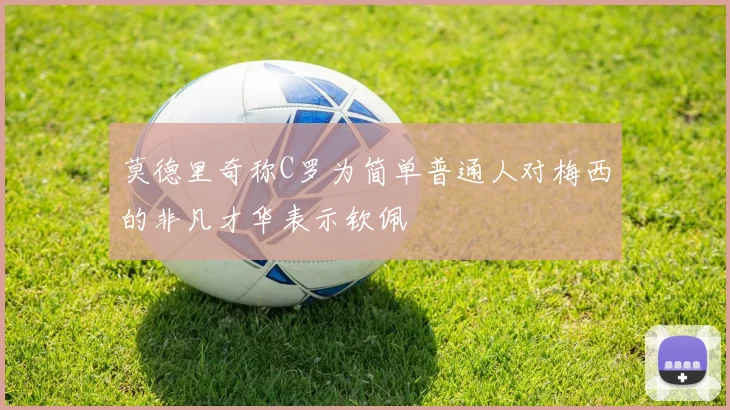 莫德里奇称C罗为简单普通人对梅西的非凡才华表示钦佩