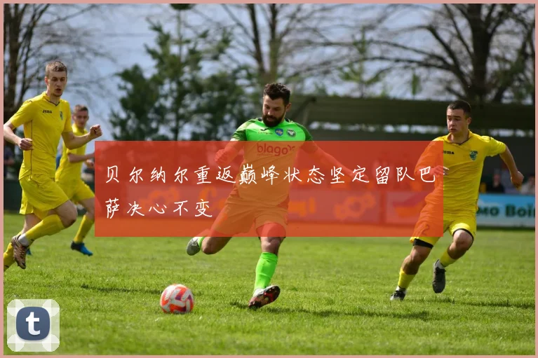 贝尔纳尔重返巅峰状态坚定留队巴萨决心不变